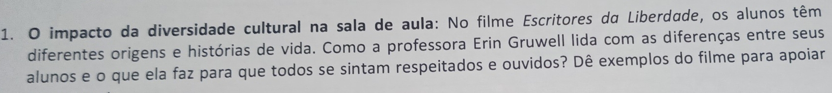 impacto da diversidade cultural na sala de aula: No filme Escritores da Liberdade, os alunos têm 
diferentes origens e histórias de vida. Como a professora Erin Gruwell lida com as diferenças entre seus 
alunos e o que ela faz para que todos se sintam respeitados e ouvidos? Dê exemplos do filme para apoiar