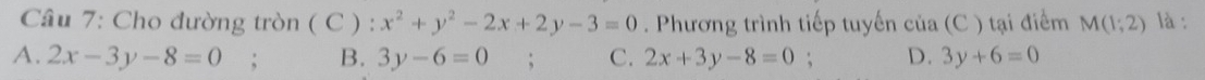 Cho đường tròn ( C ) : x^2+y^2-2x+2y-3=0. Phương trình tiếp tuyến của (C ) tại điểm M(1;2) là :
A. 2x-3y-8=0 B. 3y-6=0 C. 2x+3y-8=0; D. 3y+6=0