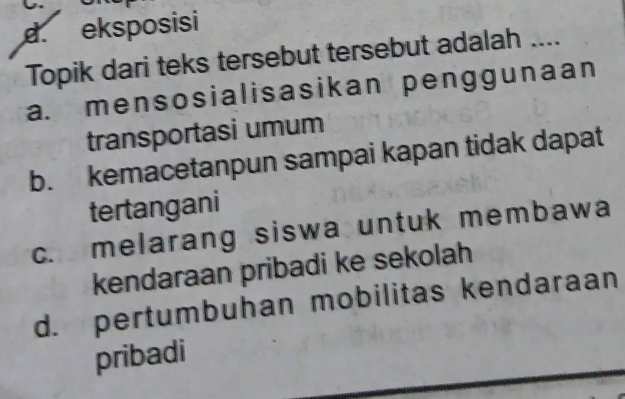 d. eksposisi
Topik dari teks tersebut tersebut adalah ....
a. mensosialisasikan penggunaan
transportasi umum
b. kemacetanpun sampai kapan tidak dapat
tertangani
c. melarang siswa untuk membawa
kendaraan pribadi ke sekolah
d. pertumbuhan mobilitas kendaraan
pribadi