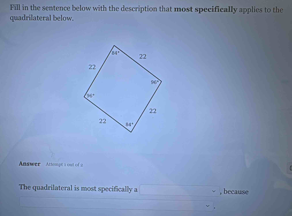 Fill in the sentence below with the description that most specifically applies to the
quadrilateral below.
Answer Attempt 1 out of 2 TE
The quadrilateral is most specifically a □ , , because
x_1+x_2=frac □ (□)° v  1/2 