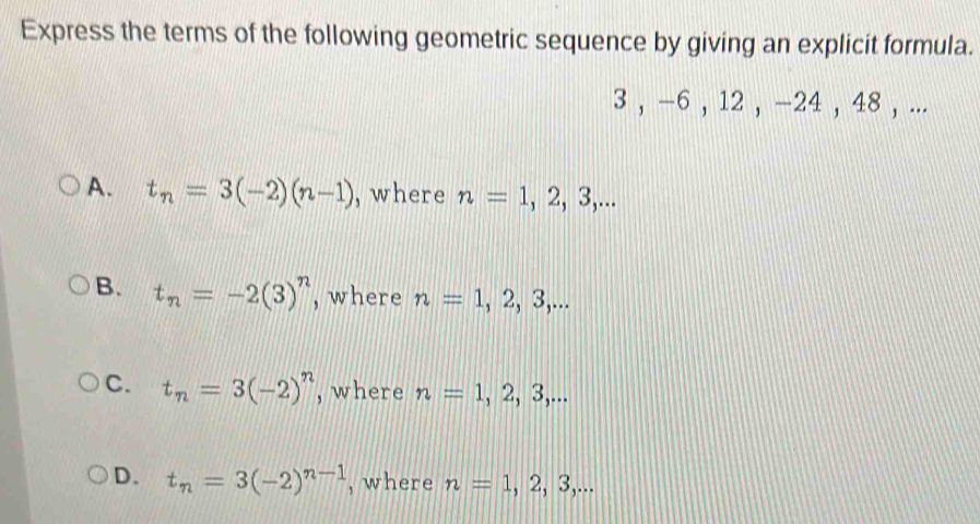 Express the terms of the following geometric sequence by giving an explicit formula.
3 , -6 , 12 , -24 , 48 , ...
A. t_n=3(-2)(n-1) , where n=1,2,3,...
B. t_n=-2(3)^n , where n=1,2,3,...
C. t_n=3(-2)^n , where n=1,2,3,...
D. t_n=3(-2)^n-1 , where n=1,2,3,...