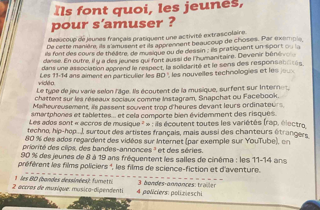 Ils font quoi, les jeunes,
pour s'amuser ?
Beaucoup de jeunes français pratiquent une activité extrascolaire.
De cette manière, ils s'amusent et ils apprennent beaucoup de choses. Par exemple,
ils font des cours de théâtre, de musique ou de dessin ; ils pratiquent un sport ou la
danse. En outre, il y a des jeunes qui font aussi de l'humanitaire. Devenir bénévole
dans une association apprend le respect, la solidarité et le sens des responsabilités.
Les 11-14 ans aiment en particulier les BD ¹, les nouvelles technologies et les jeu
vidéo.
Le type de jeu varie selon l'âge. Ils écoutent de la musique, surfent sur Internet,
chattent sur les réseaux sociaux comme Instagram, Snapchat ou Facebook.
Malheureusement, ils passent souvent trop d’heures devant leurs ordinateurs,
smartphones et tablettes... et cela comporte bien évidemment des risques.
Les ados sont « accros de music ue^2 * » : ils écoutent toutes les variétés (rap, électro,
techno, hip-hop...), surtout des artistes français, mais aussi des chanteurs étrangers.
80 % des ados regardent des vidéos sur Internet (par exemple sur YouTube), en
priorité des clips, des bandes-annonces ³ et des séries.
90 % des jeunes de 8 à 19 ans fréquentent les salles de cinéma : les 11-14 ans
préfèrent les films policiers ⁴, les films de science-fiction et d'aventure.
*1 les BD (bandes dessinées): fumetti 3 bondes-onnonces: trailer
2 accros de musique: musico-dipendenti 4 policiers: polizieschi