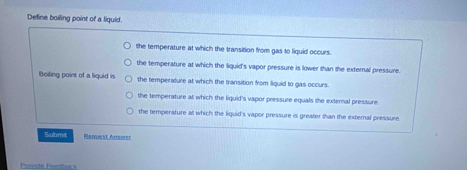 Define boiling point of a liquid.
the temperature at which the transition from gas to liquid occurs.
the temperature at which the liquid's vapor pressure is lower than the external pressure.
Boiling point of a liquid is the temperature at which the transition from liquid to gas occurs.
the temperature at which the liquid's vapor pressure equals the external pressure.
the temperature at which the liquid's vapor pressure is greater than the external pressure.
Submit Request Answer
Pravide Feedback