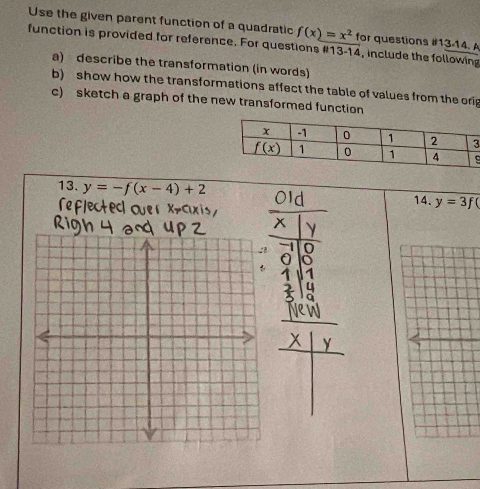 Use the given parent function of a quadratic f(x)=x^2 for questions if13-14.
function is provided for reference. For questions # 13-14 , include the following
a) describe the transformation (in words)
b) show how the transformations affect the table of values from the orig
c) sketch a graph of the new transformed function
13. y=-f(x-4)+2
14. y=3f(