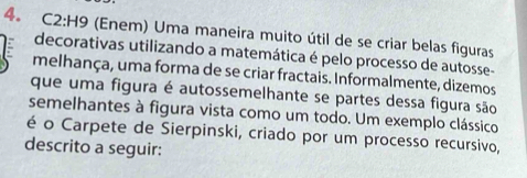 C2:H9 (Enem) Uma maneira muito útil de se criar belas figuras 
decorativas utilizando a matemática é pelo processo de autosse- 
melhança, uma forma de se criar fractais. Informalmente, dizemos 
que uma figura é autossemelhante se partes dessa figura são 
semelhantes à figura vista como um todo. Um exemplo clássico 
é o Carpete de Sierpinski, criado por um processo recursivo, 
descrito a seguir: