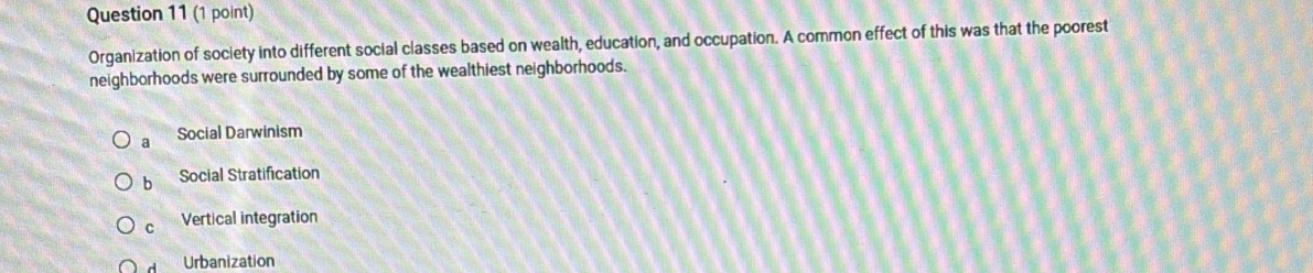 Organization of society into different social classes based on wealth, education, and occupation. A common effect of this was that the poorest
neighborhoods were surrounded by some of the wealthiest neighborhoods.
a Social Darwinism
b Social Stratification
c Vertical integration
Urbanization