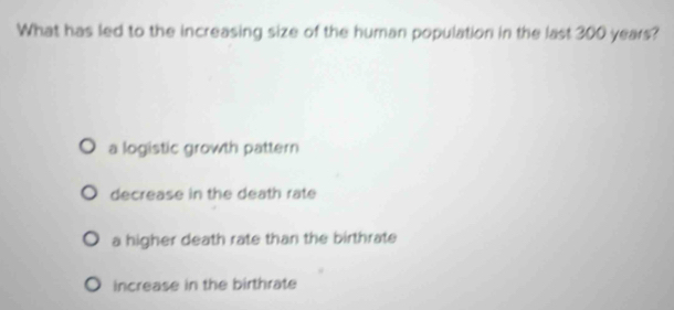 What has led to the increasing size of the human population in the last 300 years?
a logistic growth pattern
decrease in the death rate
a higher death rate than the birthrate
increase in the birthrate