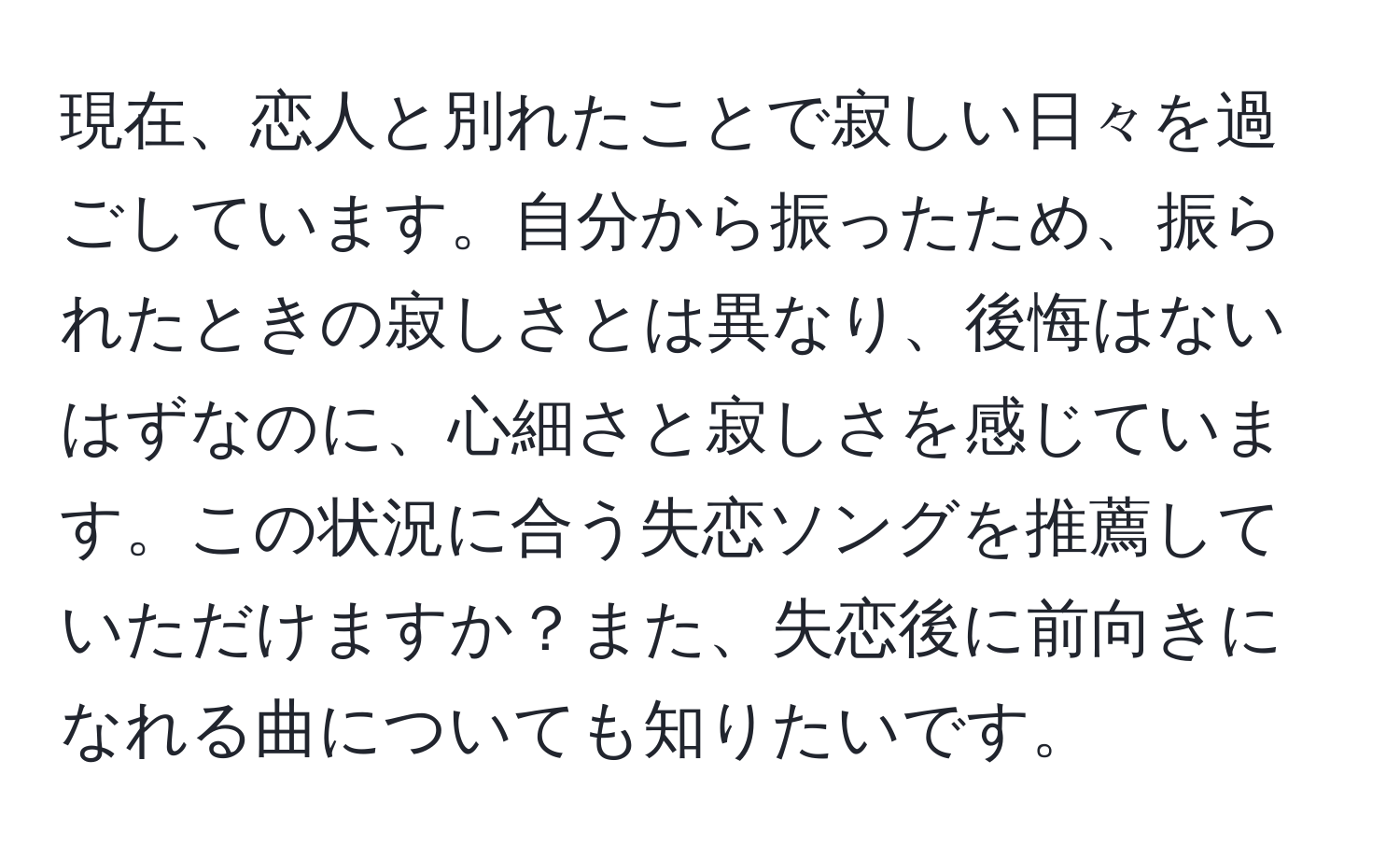 現在、恋人と別れたことで寂しい日々を過ごしています。自分から振ったため、振られたときの寂しさとは異なり、後悔はないはずなのに、心細さと寂しさを感じています。この状況に合う失恋ソングを推薦していただけますか？また、失恋後に前向きになれる曲についても知りたいです。