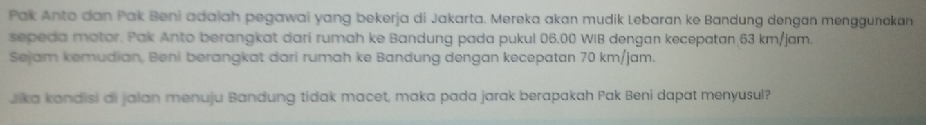 Pak Anto dan Pak Beni adalah pegawai yang bekerja di Jakarta. Mereka akan mudik Lebaran ke Bandung dengan menggunakan 
sepeda motor. Pak Anto berangkat dari rumah ke Bandung pada pukul 06.00 WIB dengan kecepatan 63 km/jam. 
Sejam kemudian, Beni berangkat dari rumah ke Bandung dengan kecepatan 70 km/jam. 
Jika kondisi di jalan menuju Bandung tidak macet, maka pada jarak berapakah Pak Beni dapat menyusul?