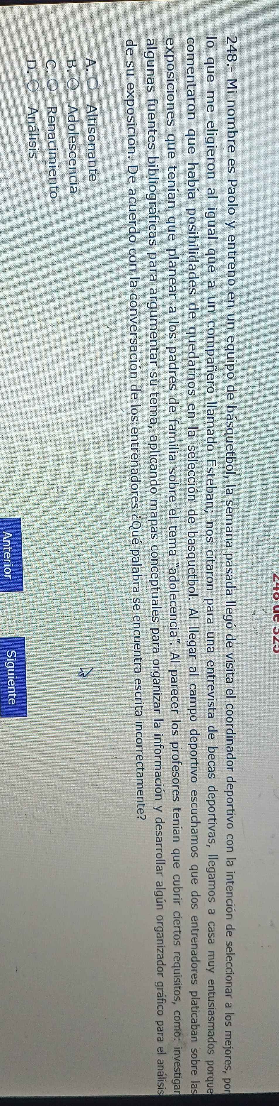 248.- Mi nombre es Paolo y entreno en un equipo de básquetbol, la semana pasada llegó de visita el coordinador deportivo con la intención de seleccionar a los mejores, por
lo que me eligieron al igual que a un compañero llamado Esteban; nos citaron para una entrevista de becas deportivas, llegamos a casa muy entusiasmados porque
comentaron que había posibilidades de quedarnos en la selección de basquetbol. Al llegar al campo deportivo escuchamos que dos entrenadores platicaban sobre las
exposiciones que tenían que planear a los padres de familia sobre el tema “adolecencia”. Al parecer los profesores tenían que cubrir ciertos requisitos, como: investigar
algunas fuentes bibliográficas para argumentar su tema, aplicando mapas conceptuales para organizar la información y desarrollar algún organizador gráfico para el análisis
de su exposición. De acuerdo con la conversación de los entrenadores ¿Qué palabra se encuentra escrita incorrectamente?
A. ○ Altisonante
B.C Adolescencia
C. Renacimiento
D. Análisis
Anterior Siguiente