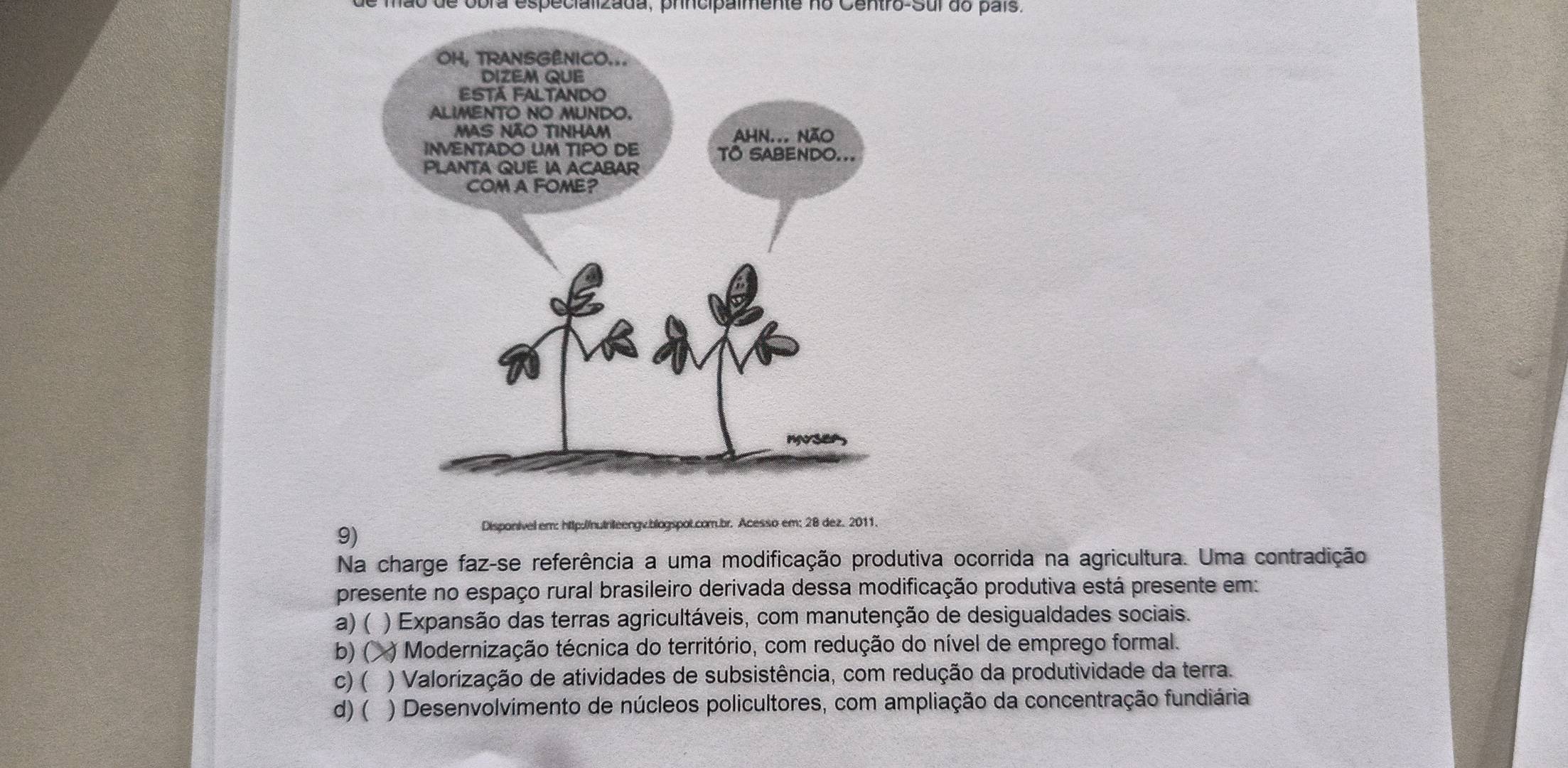 de obra especializada, principalmente no Centro-Sur do país.
9)
ip:|/n|rileengv.blogspot.com.br. Acesso em; 28 dez. 2011.
Na charge faz-se referência a uma modificação produtiva ocorrida na agricultura. Uma contradição
presente no espaço rural brasileiro derivada dessa modificação produtiva está presente em:
a) ( ) Expansão das terras agricultáveis, com manutenção de desigualdades sociais.
b) ( ( ) Modernização técnica do território, com redução do nível de emprego formal.
c) ( ) Valorização de atividades de subsistência, com redução da produtividade da terra.
d) ( ) Desenvolvimento de núcleos policultores, com ampliação da concentração fundiária