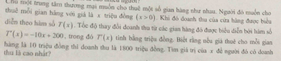 nguor ? 
Chủ một trung tâm thương mại muốn cho thuê một số gian hàng như nhau. Người đó muốn cho 
thuê mỗi gian hằng với giá là x triệu đồng (x>0). Khi đó doanh thu của cửa hàng được biểu 
diễn theo hàm số T(x). Tốc độ thay đổi doanh thu từ các gian hàng đó được biểu diễn bởi hàm số
T'(x)=-10x+200 , trong đó T'(x) tinh bằng triệu đồng. Biết rằng nếu giá thuê cho mỗi gian 
hàng là 10 triệu đồng thì doanh thu là 1800 triệu đồng. Tìm giá trị của x đề người đó có doanh 
thu là cao nhất?