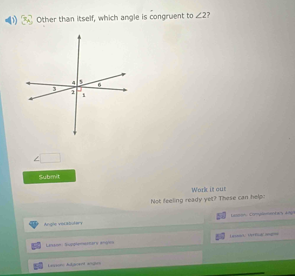 Other than itself, which angle is congruent to ∠ 2 ?
∠ □
Submit 
Work it out 
Not feeling ready yet? These can help: 
Angle vocabulary Lesson Complementary ang 
Lesson: Supplementary angles Lesson: Vertical angres 
Lesson: Adjacent angles