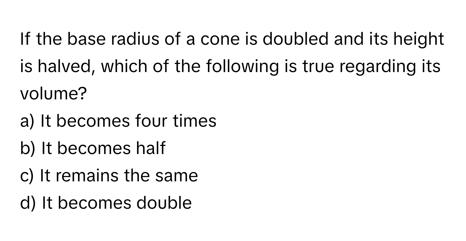 If the base radius of a cone is doubled and its height is halved, which of the following is true regarding its volume?
a) It becomes four times 
b) It becomes half 
c) It remains the same 
d) It becomes double