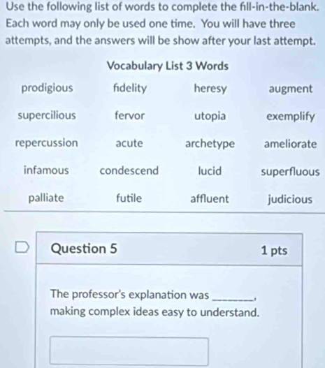 Use the following list of words to complete the fıll-in-the-blank. 
Each word may only be used one time. You will have three 
attempts, and the answers will be show after your last attempt. 
e 
s 
Question 5 1 pts 
The professor's explanation was_ 
making complex ideas easy to understand.