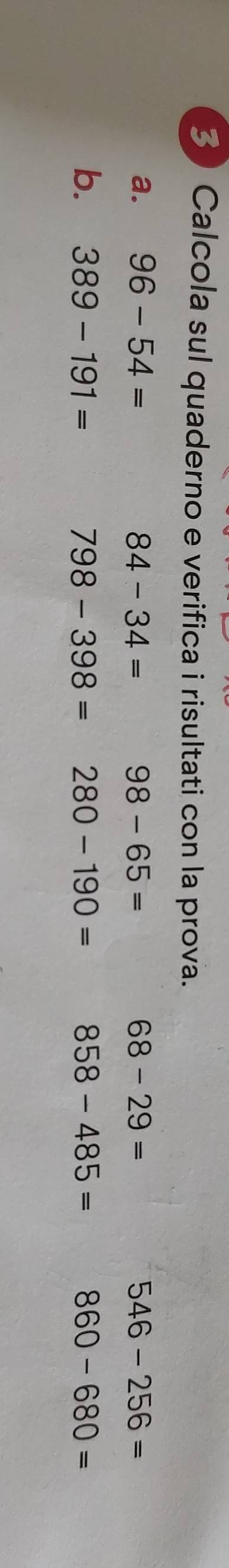 Calcola sul quaderno e verifica i risultati con la prova. 
a. 96-54= 84-34= 98-65= 68-29= 546-256=
b. 389-191= 798-398= 280-190= 858-485= 860-680=