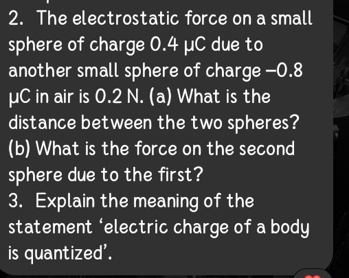 The electrostatic force on a small 
sphere of charge 0.4 µC due to 
another small sphere of charge -0.8
μC in air is 0.2 N. (a) What is the 
distance between the two spheres? 
(b) What is the force on the second 
sphere due to the first? 
3. Explain the meaning of the 
statement ‘electric charge of a body 
is quantized'.