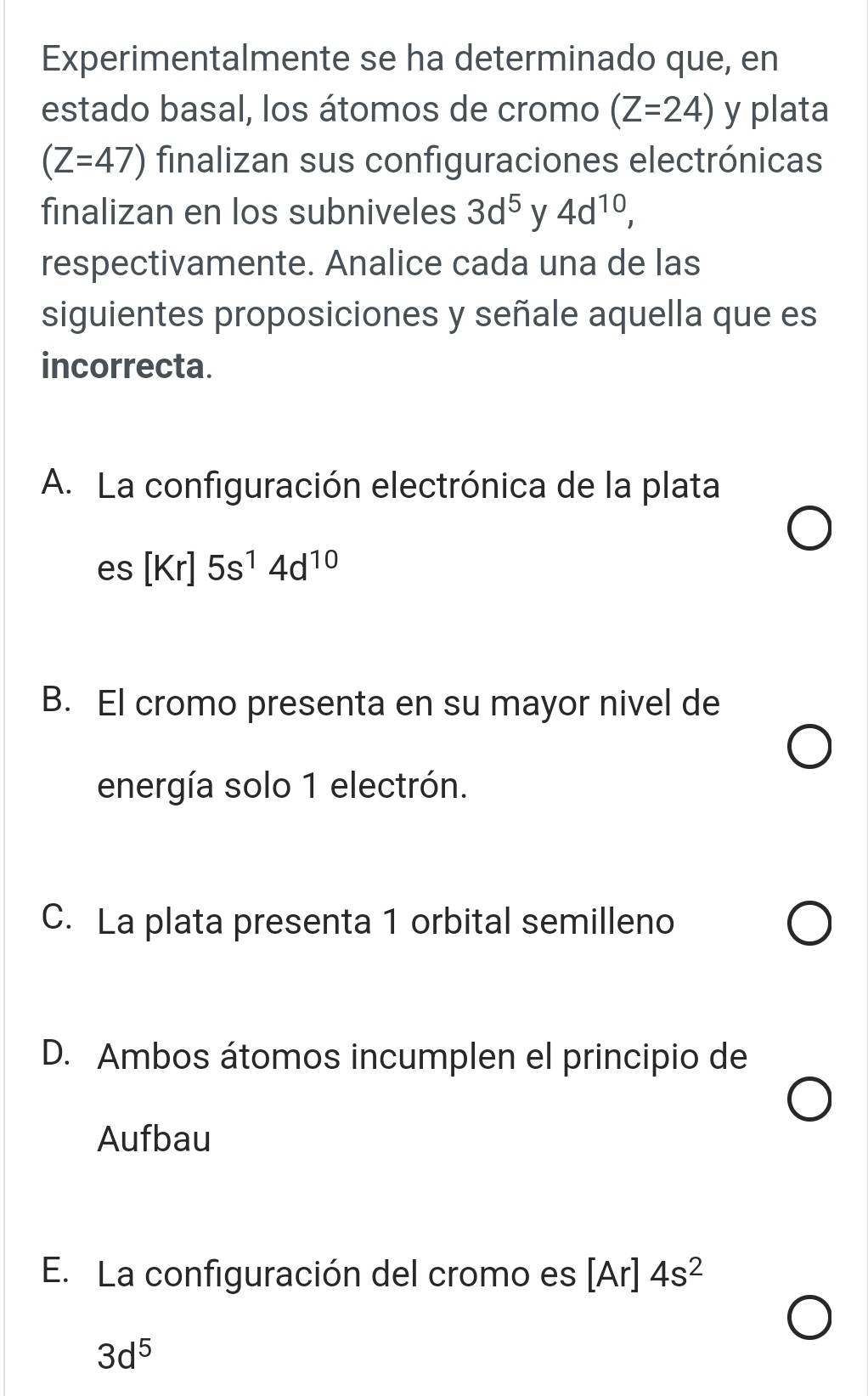 Experimentalmente se ha determinado que, en
estado basal, los átomos de cromo (Z=24) y plata
(Z=47) finalizan sus configuraciones electrónicas
finalizan en los subniveles 3d^5 y 4d^(10), 
respectivamente. Analice cada una de las
siguientes proposiciones y señale aquella que es
incorrecta.
A. La configuración electrónica de la plata
es[Kr]5s^14d^(10)
B. El cromo presenta en su mayor nivel de
energía solo 1 electrón.
C. La plata presenta 1 orbital semilleno
D. Ambos átomos incumplen el principio de
Aufbau
E. La configuración del cromo es [Ar] 4s^2
3d^5