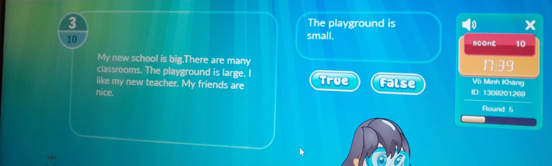 The playground is
a
10
small.
SCORE 10
My new school is big.There are many 17:39
classrooms. The playground is large. I
like my new teacher. My friends are
True False Võ Minh Khang
nice. ID: 1309201269
Round: 5