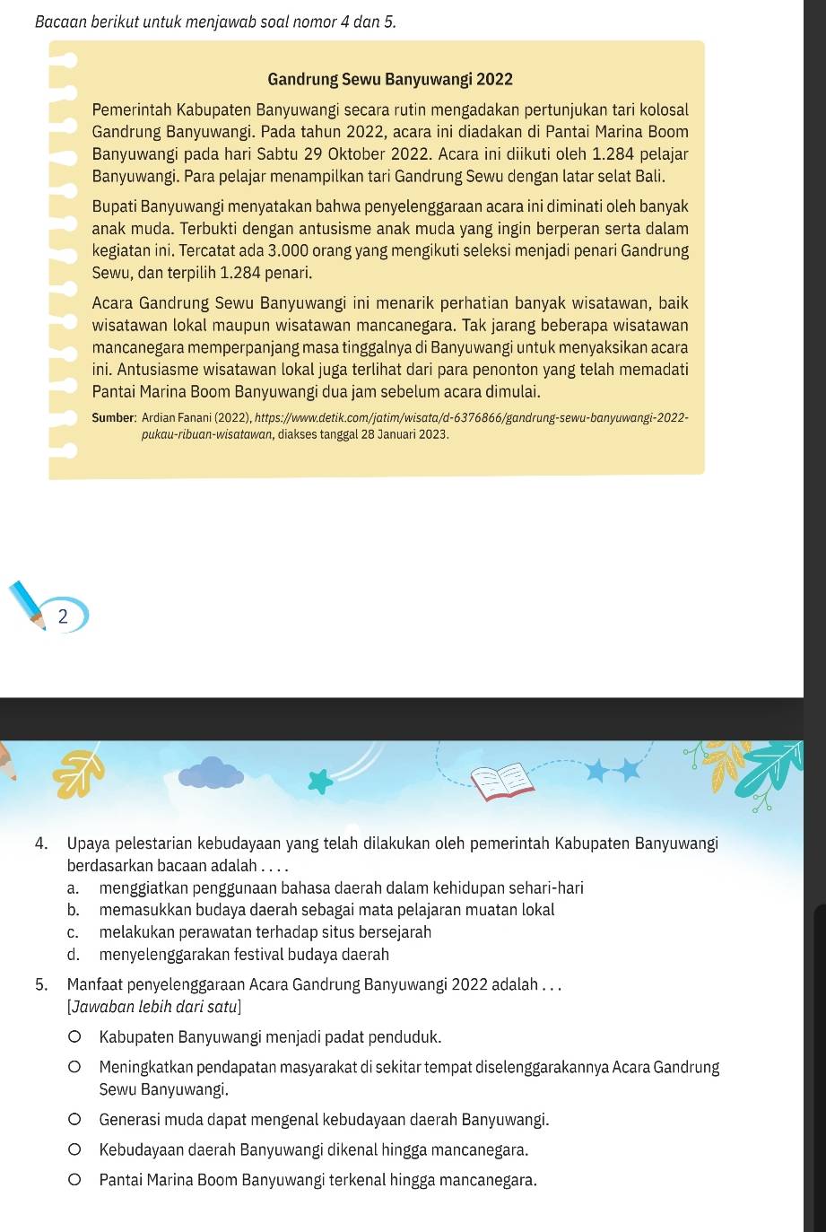 Bacaan berikut untuk menjawab soal nomor 4 dan 5.
Gandrung Sewu Banyuwangi 2022
Pemerintah Kabupaten Banyuwangi secara rutin mengadakan pertunjukan tari kolosal
Gandrung Banyuwangi. Pada tahun 2022, acara ini diadakan di Pantai Marina Boom
Banyuwangi pada hari Sabtu 29 Oktober 2022. Acara ini diikuti oleh 1.284 pelajar
Banyuwangi. Para pelajar menampilkan tari Gandrung Sewu dengan latar selat Bali.
Bupati Banyuwangi menyatakan bahwa penyelenggaraan acara ini diminati oleh banyak
anak muda. Terbukti dengan antusisme anak muda yang ingin berperan serta dalam
kegiatan ini. Tercatat ada 3.000 orang yang mengikuti seleksi menjadi penari Gandrung
Sewu, dan terpilih 1.284 penari.
Acara Gandrung Sewu Banyuwangi ini menarik perhatian banyak wisatawan, baik
wisatawan lokal maupun wisatawan mancanegara. Tak jarang beberapa wisatawan
mancanegara memperpanjang masa tinggalnya di Banyuwangi untuk menyaksikan acara
ini. Antusiasme wisatawan lokal juga terlihat dari para penonton yang telah memadati
Pantai Marina Boom Banyuwangi dua jam sebelum acara dimulai.
Sumber: Ardian Fanani (2022), https://www.detik.com/jɑtim/wisɑta/d-6376866/gandrung-sewu-banyuwɑngi-2022-
pukau-ribuan-wisatawan, diakses tanggal 28 Januari 2023.
2
4. Upaya pelestarian kebudayaan yang telah dilakukan oleh pemerintah Kabupaten Banyuwangi
berdasarkan bacaan adalah . . . .
a. menggiatkan penggunaan bahasa daerah dalam kehidupan sehari-hari
b. memasukkan budaya daerah sebagai mata pelajaran muatan lokal
c. melakukan perawatan terhadap situs bersejarah
d. menyelenggarakan festival budaya daerah
5. Manfaat penyelenggaraan Acara Gandrung Banyuwangi 2022 adalah . . .
[Jawaban lebih dari satu]
Kabupaten Banyuwangi menjadi padat penduduk.
Meningkatkan pendapatan masyarakat di sekitar tempat diselenggarakannya Acara Gandrung
Sewu Banyuwangi.
Generasi muda dapat mengenal kebudayaan daerah Banyuwangi.
Kebudayaan daerah Banyuwangi dikenal hingga mancanegara.
Pantai Marina Boom Banyuwangi terkenal hingga mancanegara.