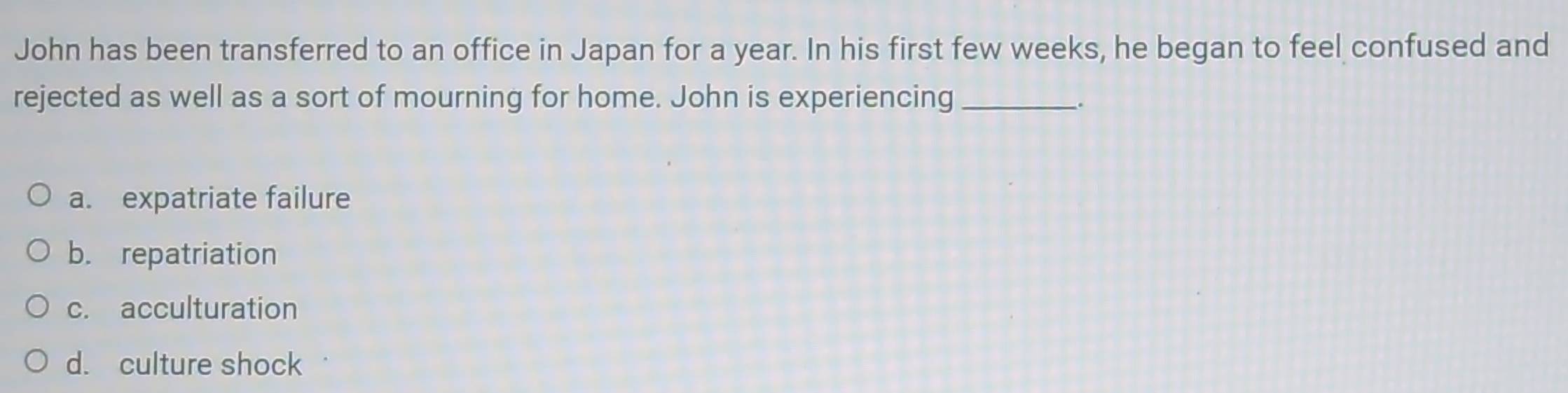 John has been transferred to an office in Japan for a year. In his first few weeks, he began to feel confused and
rejected as well as a sort of mourning for home. John is experiencing_
a. expatriate failure
b. repatriation
c. acculturation
d. culture shock