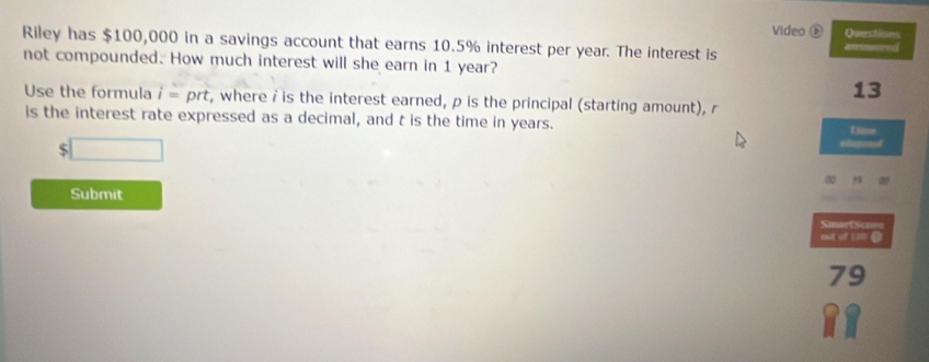 Video é Question 
Riley has $100,000 in a savings account that earns 10.5% interest per year. The interest is answared 
not compounded. How much interest will she earn in 1 year? 
13 
Use the formula i=prt t, where i is the interest earned, p is the principal (starting amount), r
is the interest rate expressed as a decimal, and t is the time in years. I
$
a a 
Submit 
SmartScume 
out of 1m 0 
79