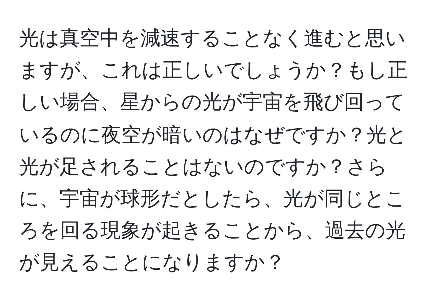 光は真空中を減速することなく進むと思いますが、これは正しいでしょうか？もし正しい場合、星からの光が宇宙を飛び回っているのに夜空が暗いのはなぜですか？光と光が足されることはないのですか？さらに、宇宙が球形だとしたら、光が同じところを回る現象が起きることから、過去の光が見えることになりますか？