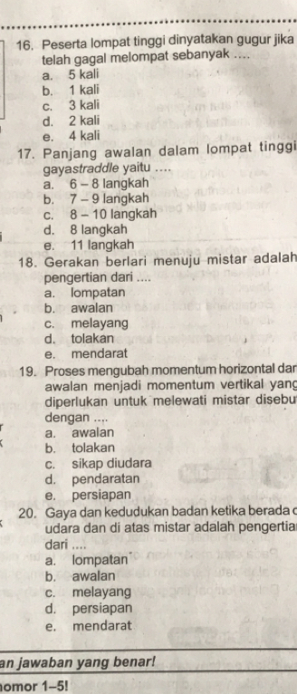 Peserta lompat tinggi dinyatakan gugur jika
telah gagal melompat sebanyak ....
a. 5 kali
b. 1 kali
c. 3 kali
d. 2 kali
e. 4 kali
17. Panjang awalan dalam lompat tinggi
gayastraddle yaitu .._
a. 6 - 8 langkah
b. 7 - 9 langkah
c. 8 - 10 langkah
d. 8 langkah
e. 11 langkah
18. Gerakan berlari menuju mistar adalah
pengertian dari ....
a. lompatan
b. awalan
c. melayang
d. tolakan
e. mendarat
19. Proses mengubah momentum horizontal dar
awalan menjadi momentum vertikal yang
diperlukan untuk melewati mistar disebu
dengan ....
a. awalan
b. tolakan
c. sikap diudara
d. pendaratan
e. persiapan
20. Gaya dan kedudukan badan ketika berada c
udara dan di atas mistar adalah pengertia
dari ... .
a. lompatan
b. awalan
c. melayang
d. persiapan
e. mendarat
an jawaban yang benar!
omor 1-5!