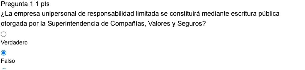 Pregunta 1 1 pts
¿La empresa unipersonal de responsabilidad limitada se constituirá mediante escritura pública
otorgada por la Superintendencia de Compañías, Valores y Seguros?
Verdadero
Falso