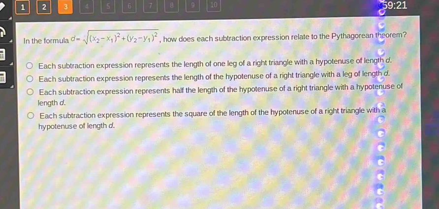 1 2 3 4 5 6 7 8 9 10 9:21
In the formula d=sqrt((x_2)-x_1)^2+(y_2-y_1)^2 , how does each subtraction expression relate to the Pythagorean theorem?
Each subtraction expression represents the length of one leg of a right triangle with a hypotenuse of length d.
Each subtraction expression represents the length of the hypotenuse of a right triangle with a leg of length d.
Each subtraction expression represents half the length of the hypotenuse of a right triangle with a hypotenuse of
length d.
Each subtraction expression represents the square of the length of the hypotenuse of a right triangle with a
hypotenuse of length d.