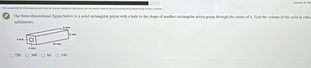 OuestionD 23 
The movement of the progness bor may be uneven becouse questions can be worth more or less fncluding zeraj-depending on your answer 
The three-dimensional figure below is a solid rectangular prism with a hole in the shape of another rectangular prism going through the center of it. Find the volume of the solid in cubio
millimeters. mm
6 mm
4 mm 15 mm
4 mm
780 300 60 540