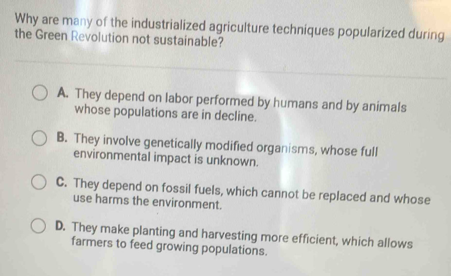 Why are many of the industrialized agriculture techniques popularized during
the Green Revolution not sustainable?
A. They depend on labor performed by humans and by animals
whose populations are in decline.
B. They involve genetically modified organisms, whose full
environmental impact is unknown.
C. They depend on fossil fuels, which cannot be replaced and whose
use harms the environment.
D. They make planting and harvesting more efficient, which allows
farmers to feed growing populations.