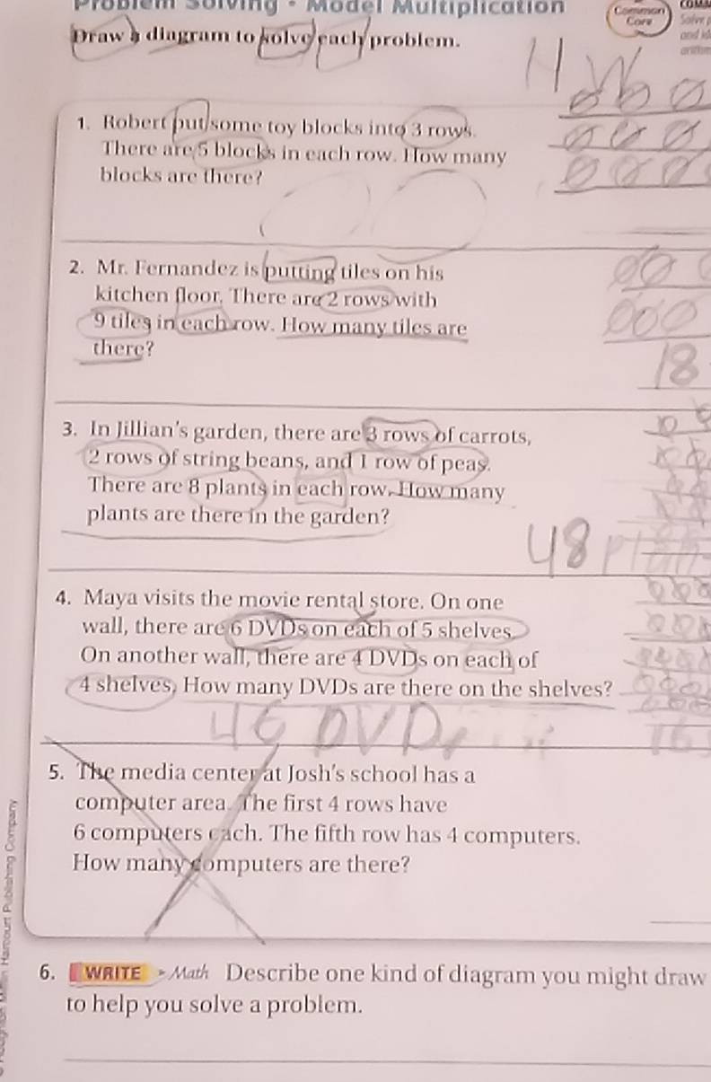Poblem Solvig - Model Multplication Solve p 
C 
Draw a diagram to solve each problem. and id 
_ 
_ 
1. Robert put/some toy blocks into 3 rows. 
There are 5 blocks in each row. How many_ 
_ 
blocks are there? 
2. Mr. Fernandez is putting tiles on his 
kitchen floor. There are 2 rows with
9 tiles in each row. How many tiles are 
there? 
3. In Jillian's garden, there are 3 rows of carrots,
2 rows of string beans, and 1 row of peas. 
There are 8 plants in each row. How many 
plants are there in the garden? 
4. Maya visits the movie rental store. On one 
wall, there are 6 DVDs on each of 5 shelves 
On another wall, there are 4 DVDs on each of
4 shelves, How many DVDs are there on the shelves? 
5. The media center at Josh's school has a 
computer area. The first 4 rows have
6 computers cach. The fifth row has 4 computers. 
How many computers are there? 
_ 
6. wae Math Describe one kind of diagram you might draw 
to help you solve a problem. 
_