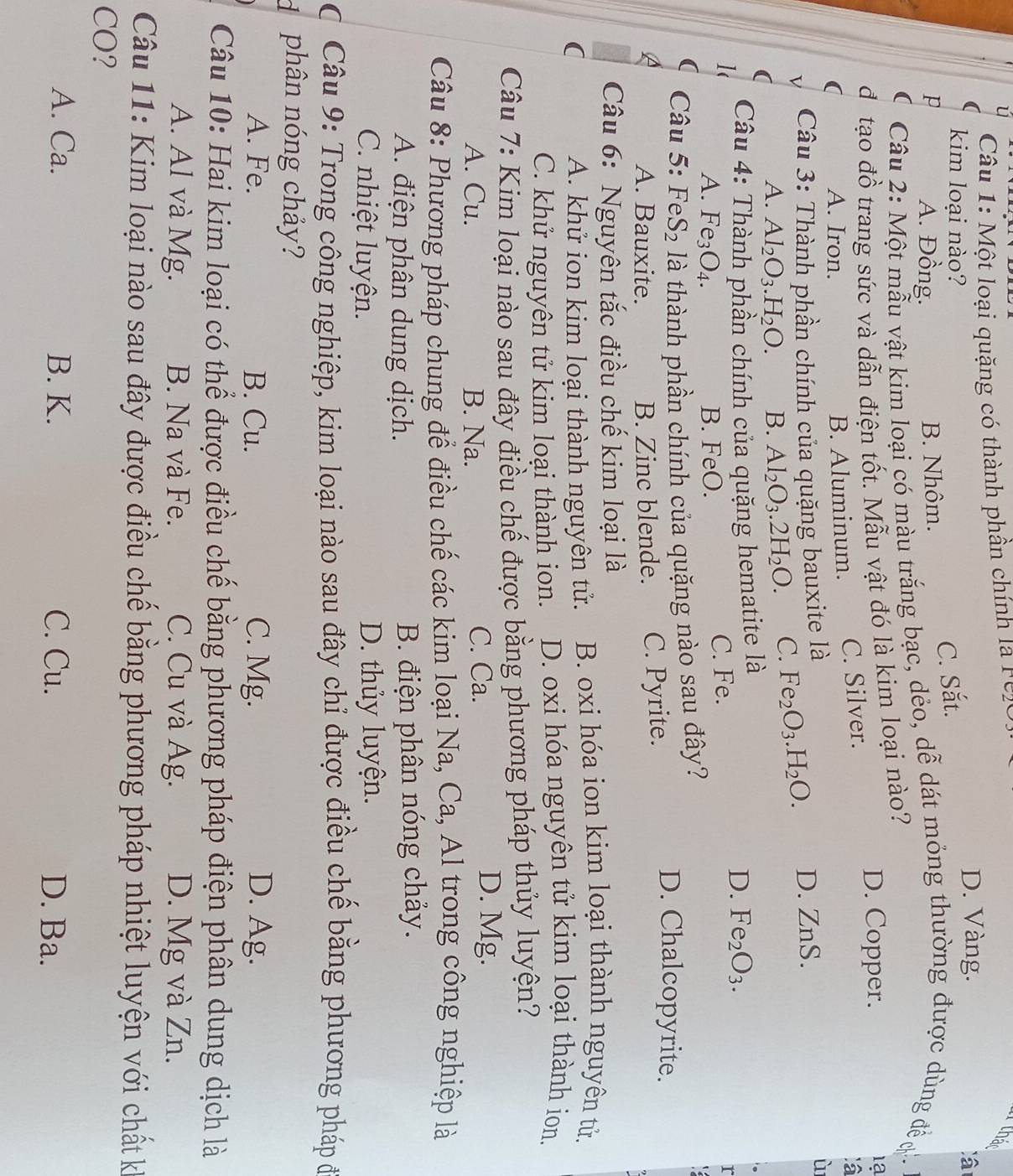 Một loại quặng có thành phần chính la r eze
that
kim loại nào?
D. Vàng.
C. Sắt.
p A. Đồng. B. Nhôm.
* Câu 2: Một mẫu vật kim loại có màu trắng bạc, dẻo, dễ dát mỏng thường được dùng đề ợ
đ tạo đồ trang sức và dẫn điện tốt. Mẫu vật đó là kim loại nào? D. Copper.
1ạ
A. Iron. B. Aluminum. C. Silver.
:a
Câu 3: Thành phần chính của quặng bauxite là
A. Al_2O_3.H_2O. B. Al_2O_3.2H_2O. C. Fe_2O_3.H_2O. D. ZnS.
ù
Câu 4: Thành phần chính của quặng hematite là
D. Fe_2O_3.
A. Fe_3O_4. B. FeO. C. Fe.
r
Câu 5: F eS_2 là thành phần chính của quặng nào sau đây? D. Chalcopyrite.
A. Bauxite. B. Zinc blende. C. Pyrite.
Câu 6: Nguyên tắc điều chế kim loại là
( A. khử ion kim loại thành nguyên tử. B. oxi hóa ion kim loại thành nguyên tử.
C. khử nguyên tử kim loại thành ion. D. oxi hóa nguyên tử kim loại thành ion.
Câu 7: Kim loại nào sau đây điều chế được bằng phương pháp thủy luyện?
A. Cu. B. Na. C. Ca.
D. Mg.
Câu 8: Phương pháp chung để điều chế các kim loại Na, Ca, Al trong công nghiệp là
A. điện phân dung dịch. B. điện phân nóng chảy.
C. nhiệt luyện. D. thủy luyện.
C Câu 9: Trong công nghiệp, kim loại nào sau đây chỉ được điều chế bằng phương pháp đ
d phân nóng chảy?
A. Fe. B. Cu. C. Mg. D. Ag.
Câu 10: Hai kim loại có thể được điều chế bằng phương pháp - d ện p hân dung dịch là
A. Al và Mg. B. Na và Fe. C. Cu và Ag. D. Mg và Zn.
Câu 11: Kim loại nào sau đây được điều chế bằng phương pháp nhiệt luyện với chất k
CO?
A. Ca. B. K. C. Cu. D. Ba.