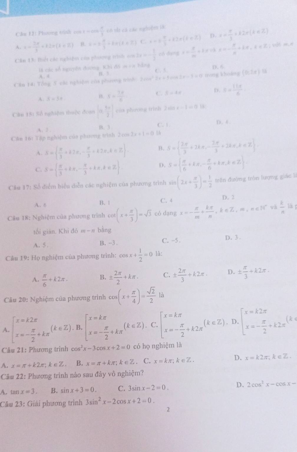 Cău 12: Phương trinh cos x=cos  π /3  có ti có các nghiện làc
A. x= 2π /3 +k2π (k∈ Z) B. x-±  π /3 -kπ (k∈ Z) C. x=±  π /3 +k2π (k∈ Z) D. x= π /3 +k2π (k∈ Z)
Cân 13: Biết các nghiệm của phương trình cos 2x=- 1/3  ci dạng x= 5/m +1.5 x=- x/x +kx,k∈ Z; với m,π
là các số nguyễn đường. Khi đồ m + 8 bằng D. 6
A. 4 B. 3. C. 5.
Cầu 14: Tổng 5 các nghiệm của phương trình: 2cos^22x+5cos 2x-3=0 trong khoàng (0,2π ) h
A: S=5n
B. s= 7π /6  C. 5-4x D. s= 11π /6 .
Câu 15: Số nghiệm thuộc đoạ [0, 5π /2 ] của phương trình 2sin x-1=0 18;
C. 1
A. 2. B. 3 D. 4.
Cân 16: Tập nghiệm của phương trình 2cos 2x+1=0
A. S=  π /3 +k2π ,- π /3 +k2π ,k∈ Z . B. S=  2π /3 +2kπ ,- 2π /3 +2kπ ,k∈ Z .
C. S=  π /3 +kπ ,- π /3 +kπ ,k∈ Z .
D. S=  π /6 +kπ ,- π /6 +kπ ,k∈ Z .
Câu 17: Số điểm biểu diễn các nghiệm của phương trình sin (2x+ π /3 )= 1/2  trên đường tròn lượng giác là
C. 4
A. 6 B. 1 D. 2
Câu 18: Nghiệm của phương trình cot (x+ π /3 )=sqrt(3) có dạng x=- π /m + kπ /n ,k∈ Z,m,n∈ N^* và  k/n  lǎ
tối giản. Khi đó m-n bàng
A. 5. B. -3 . C. -5 . D. 3 .
Câu 19: Họ nghiệm của phương trình: cos x+ 1/2 =0 là:
A.  π /6 +k2π . ±  2π /2 +kπ . C. ±  2π /3 +k2π . D. ±  π /3 +k2π .
B.
Câu 20: Nghiệm của phương trình cos (x+ π /4 )= sqrt(2)/2 k
A. beginarrayl x=k2π  x=- π /2 +kπ endarray. (k∈ Z). B. beginarrayl x=kπ  x=- π /2 +kπ endarray. (k∈ Z). C. beginarrayl x=kπ  x=- π /2 +k2π endarray. (k∈ Z). D. beginarrayl x=k2π  x=- π /2 +k2π endarray. (k· 1
Câu 21: Phương trình cos^2x-3cos x+2=0 có họ nghiệm là
D.
A. x=π +k2π ;k∈ Z. B. x=π +kπ ;k∈ Z. C. x=kπ ;k∈ Z. x=k2π ;k∈ Z.
Câu 22: Phương trình nào sau đây vô nghiệm?
A. tan x=3. B. sin x+3=0. C. 3sin x-2=0. D. 2cos^2x-cos x-
Câu 23: Giải phương trình 3sin^2x-2cos x+2=0.
2