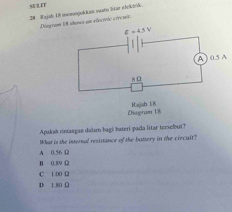 SULIT
28 Rajah 18 menunjukkan suatu litar elektrik.
Diagram 1hows an electric circuit.
Apakah rintangan dalam bagi bateri pada litar tersebut?
What is the internal resistance of the battery in the circuit?
A 0.56 Ω
B 0.89 Ω
C 1.00 Ω
D 1.80 Ω