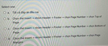 Select one:
a. Tất cả đáp án đều sai
b. Chọn thẻ Insert -> nhóm Header -> Footer -> chọn Page Number -> chọn Top of
Page
c. Chọn thẻ Insert -> nhóm Header -> Footer -> chọn Page Number -> chọn Bottom of
Page
d. Chọn thẻ Insert -> nhóm Header -> Footer -> chọn Page Number -> chọn Page
Margins