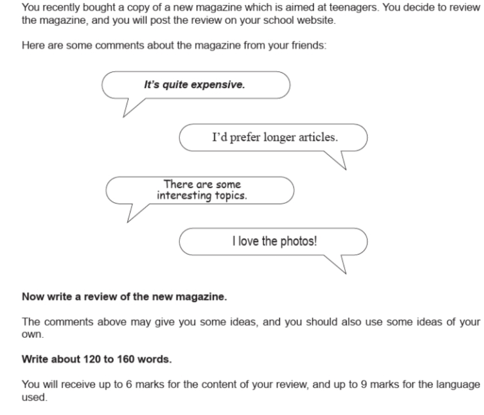 You recently bought a copy of a new magazine which is aimed at teenagers. You decide to review 
the magazine, and you will post the review on your school website. 
Here are some comments about the magazine from your friends: 
It’s quite expensive. 
I’d prefer longer articles. 
There are some 
interesting topics. 
I love the photos! 
Now write a review of the new magazine. 
The comments above may give you some ideas, and you should also use some ideas of your 
own. 
Write about 120 to 160 words. 
You will receive up to 6 marks for the content of your review, and up to 9 marks for the language 
used.