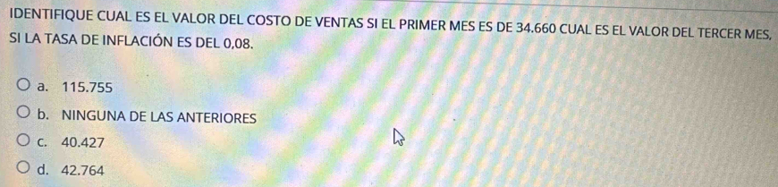 IDENTIFIQUE CUAL ES EL VALOR DEL COSTO DE VENTAS SI EL PRIMER MES ES DE 34.660 CUAL ES EL VALOR DEL TERCER MES,
SI LA TASA DE INFLACIÓN ES DEL 0,08.
a. 115.755
b. NINGUNA DE LAS ANTERIORES
c. 40.427
d. 42.764