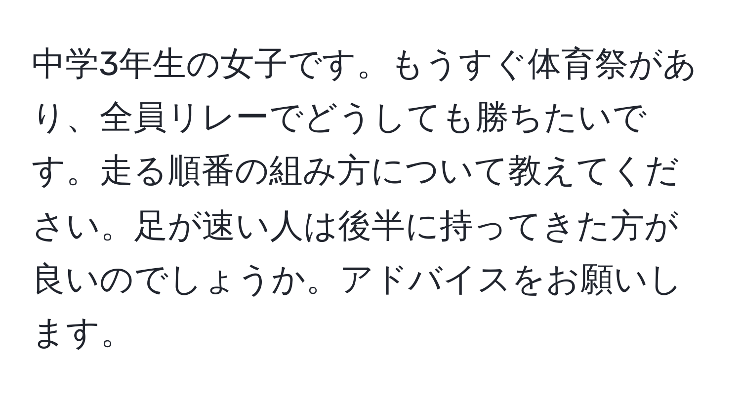 中学3年生の女子です。もうすぐ体育祭があり、全員リレーでどうしても勝ちたいです。走る順番の組み方について教えてください。足が速い人は後半に持ってきた方が良いのでしょうか。アドバイスをお願いします。