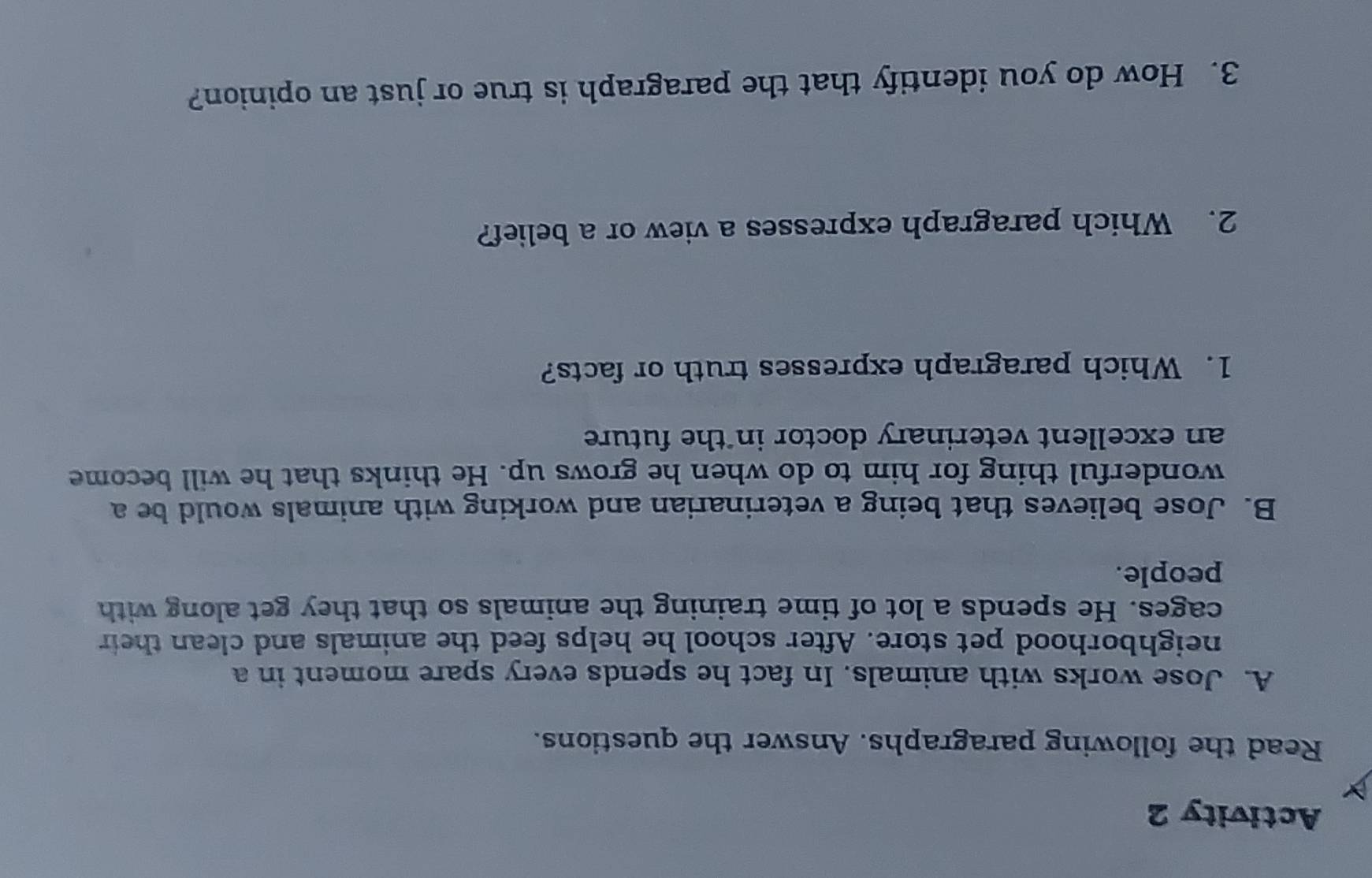 Activity 2 
Read the following paragraphs. Answer the questions. 
A. Jose works with animals. In fact he spends every spare moment in a 
neighborhood pet store. After school he helps feed the animals and clean their 
cages. He spends a lot of time training the animals so that they get along with 
people. 
B. Jose believes that being a veterinarian and working with animals would be a 
wonderful thing for him to do when he grows up. He thinks that he will become 
an excellent veterinary doctor in the future 
1. Which paragraph expresses truth or facts? 
2. Which paragraph expresses a view or a belief? 
3. How do you identify that the paragraph is true or just an opinion?