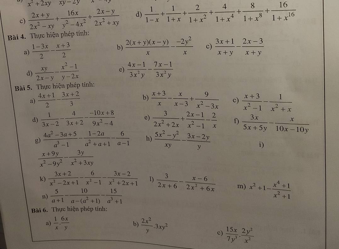 a x^2+2xyxy-2y
c)  (2x+y)/2x^2-xy + 16x/y^2-4x^2 + (2x-y)/2x^2+xy  d)  1/1-x + 1/1+x + 2/1+x^2 + 4/1+x^4 + 8/1+x^8 + 16/1+x^(16) 
Bài 4. Thực hiện phép tính:
a)  (1-3x)/2 - (x+3)/2 
b)  (2(x+y)(x-y))/x - (-2y^2)/x  c)  (3x+1)/x+y - (2x-3)/x+y 
d)  xy/2x-y - (x^2-1)/y-2x 
e)  (4x-1)/3x^2y - (7x-1)/3x^2y 
Bài 5. Thực hiện phép tính:
b)
a)  (4x+1)/2 - (3x+2)/3   (x+3)/x - x/x-3 + 9/x^2-3x  c)  (x+3)/x^2-1 - 1/x^2+x 
d)  1/3x-2 - 4/3x+2 - (-10x+8)/9x^2-4  e)  3/2x^2+2x + (2x-1)/x^2-1 - 2/x  f)  3x/5x+5y - x/10x-10y 
g)  (4a^2-3a+5)/a^3-1 - (1-2a)/a^2+a+1 - 6/a-1  h)  (5x^2-y^2)/xy - (3x-2y)/y 
i)
 (x+9y)/x^2-9y^2 - 3y/x^2+3xy 
k)  (3x+2)/x^2-2x+1 - 6/x^2-1 - (3x-2)/x^2+2x+1  1)  3/2x+6 - (x-6)/2x^2+6x  m) x^2+1- (x^4+1)/x^2+1 
n)  5/a+1 - 10/a-(a^2+1) - 15/a^3+1 
Bài 6. Thực hiện phép tính:
a)  1/x . 6x/y   2x^2/y .3xy^2
b)
c)  15x/7y^3 . 2y^2/x^2 