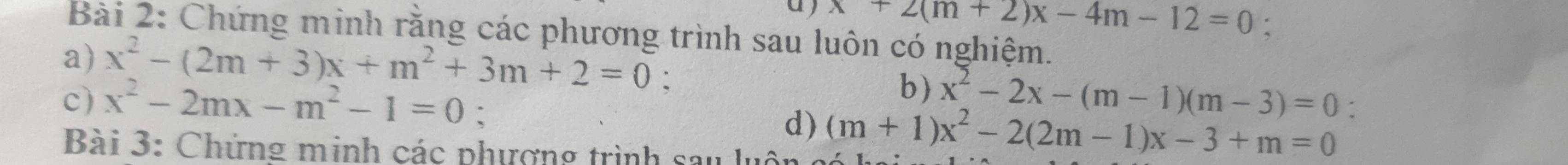 x+2(m+2)x-4m-12=0 : 
Bài 2: Chứng minh rằng các phương trình sau luôn có nghiệm. 
a) x^2-(2m+3)x+m^2+3m+2=0 : 
b) 
c) x^2-2mx-m^2-1=0 : x^2-2x-(m-1)(m-3)=0 : 
d) (m+1)x^2-2(2m-1)x-3+m=0
Bài 3: Chứng minh các phượng trình sau lụ