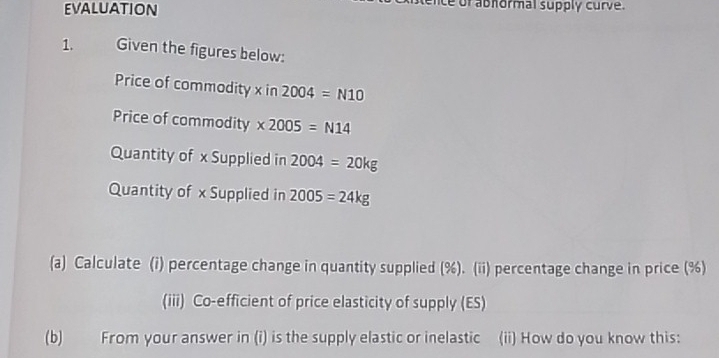 evaluation ce of abhormal supply curve. 
1. Given the figures below: 
Price of commodity x in 2004=N10
Price of commodity * 2005=N14
Quantity of x Supplied in 2004=20kg
Quantity of x Supplied in 2005=24kg
(a) Calculate (i) percentage change in quantity supplied (%). (ii) percentage change in price (%) 
(iii) Co-efficient of price elasticity of supply (ES) 
(b) From your answer in (i) is the supply elastic or inelastic (ii) How do you know this: