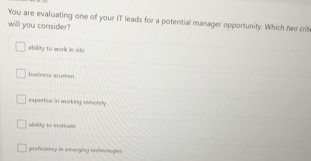 You are evaluating one of your IT leads for a potential manager opportunity. Which two crit
will you consider?
ability to work in silo
business acumen
expertise in working remotely
ability to motivate
proficiency in emerging technologies