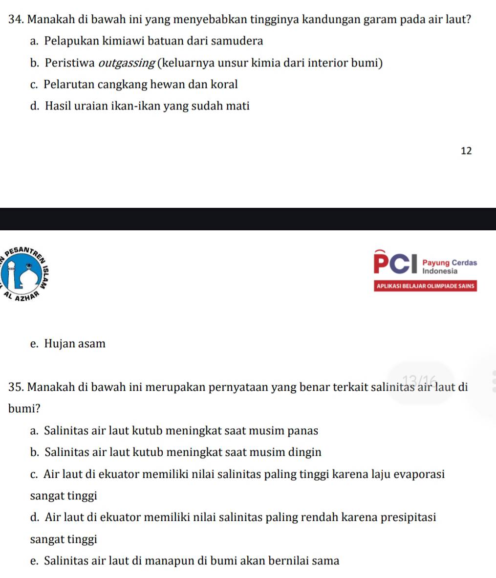 Manakah di bawah ini yang menyebabkan tingginya kandungan garam pada air laut?
a. Pelapukan kimiawi batuan dari samudera
b. Peristiwa outgassing (keluarnya unsur kimia dari interior bumi)
c. Pelarutan cangkang hewan dan koral
d. Hasil uraian ikan-ikan yang sudah mati
12
Payung Cerdas
PCI Indonesia
APLIKASI BELAJAR OLIMPIADE SAINS
e. Hujan asam
35. Manakah di bawah ini merupakan pernyataan yang benar terkait salinitas air laut di
bumi?
a. Salinitas air laut kutub meningkat saat musim panas
b. Salinitas air laut kutub meningkat saat musim dingin
c. Air laut di ekuator memiliki nilai salinitas paling tinggi karena laju evaporasi
sangat tinggi
d. Air laut di ekuator memiliki nilai salinitas paling rendah karena presipitasi
sangat tinggi
e. Salinitas air laut di manapun di bumi akan bernilai sama