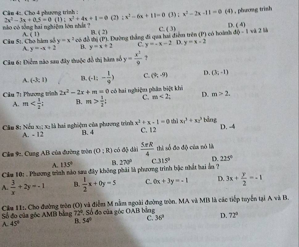 Cho 4 phương trình :
2x^2-3x+0.5=0 (1) ; x^2+4x+1=0 (2) ; x^2-6x+11=0 (3) : x^2-2x-11=0 (4) , phương trinh
nào có tổng hai nghiệm lớn nhất ?
D. (^circ  4)
C.
A. ( 1) B. ( 2) (3)
Câu 5:. Cho hàm số y=x^2 có đồ thị (P). Đường thẳng đi qua hai điểm trên (P) có hoành độ - 1 và 2 là
A. y=-x+2 B. y=x+2 C. y=-x-2 D. y=x-2
Câu 6: Điểm nào sau đây thuộc đồ thị hàm số y= x^2/9  ?
A. (-3;1)
B. (-1;- 1/9 ) C. (9;-9) D. (3;-1)
* Câu 7: Phương trình 2x^2-2x+m=0 có hai nghiệm phân biệt khi
A. m B. m> 1/2 ;
C. m<2</tex> D. m>2.
Câầu 8: Nếu x₁; x₂ là hai nghiệm của phương trình x^2+x-1=0 thì x_1^(3+x_2^3 bằng
A. - 12 B. 4 C. 12 D. -4
Câu 9:. Cung AB của đường tròn (O;R) có độ dài frac 5π R)4 thì số đo độ của nó là
A. 135° B. 270° C. 315° D. 225°
Câu 10: . Phương trình nào sau đây không phải là phương trình bậc nhất hai ẩn ?
A.  3/x +2y=-1 B.  1/2 x+0y=5 C. 0x+3y=-1 D. 3x+ y/2 =-1
Câu 11:. Cho đường tròn (O) và điểm M nằm ngoài đường tròn. MA và MB là các tiếp tuyến tại A và B.
Số đo của góc AMB bằng 72° * Số đo của góc OAB bằng
A. 45° B. 54° C. 36° D. 72°