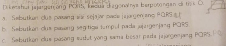 Diketahui jajargenjang PQRS, kedua diagonalnya berpotongan di titik O.
a. Sebutkan dua pasang sisi sejajar pada jajargenjang PQRS.
b. Sebutkan dua pasang segitiga tumpul pada jajargenjang PQRS.
c. Sebutkan dua pasang sudut yang sama besar pada jajargenjang PQRS.