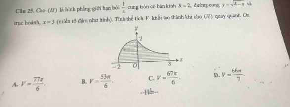 Cho (H) là hình phẳng giới hạn bởi  1/4  cung tròn có bán kính R=2 , đường cong y=sqrt(4-x) và
trục hoành, x=3 (miền tô đậm như hình). Tính thể tích V khối tạo thành khi cho (H) quay quanh Ox.
A. V= 77π /6 . B. V= 53π /6 . C. V= 67π /6 . D. V= 66π /7 .