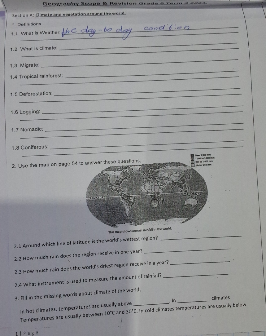 Geography Scope & Revision Gra e 6 ter 
Section A: Climate and vegetation around the world. 
_ 
1. Definitions 
1.1 What is Weather: 
1.2 What is climate: 
_ 
1.3 Migrate: 
_ 
1.4 Tropical rainforest: 
_ 
1.5 Deforestation: 
_ 
1.6 Logging: 
_ 
1.7 Nomadic: 
_ 
1.8 Coniferous: 
_ 
Over 3 000 mm
2. Use the map on page 5 
_ 
This map show 
_ 
2.1 Around which line of latitude is the world’s wettest region? 
_ 
2.2 How much rain does the region receive in one year? 
2.3 How much rain does the world’s driest region receive in a year? 
2.4 What instrument is used to measure the amount of rainfall? 
_ 
3. Fill in the missing words about climate of the world, 
In hot climates, temperatures are usually above _. In_ 
climates 
Temperatures are usually between 10°C and 30°C. In cold climates temperatures are usually below 
1l 2 age